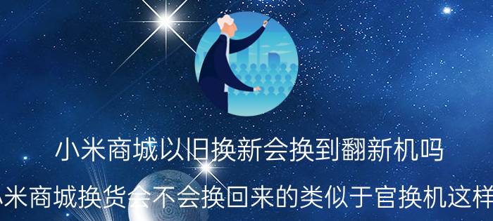 小米商城以旧换新会换到翻新机吗 小米商城换货会不会换回来的类似于官换机这样的？